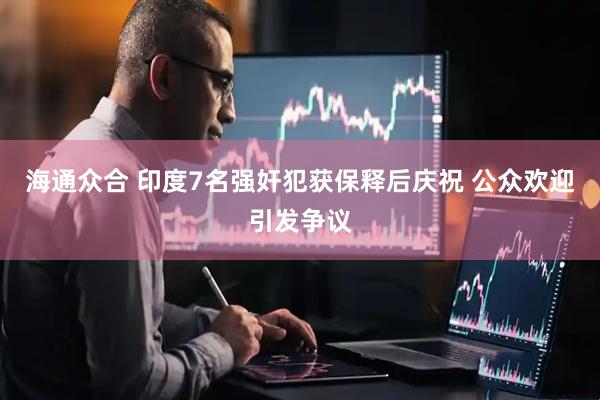 海通众合 印度7名强奸犯获保释后庆祝 公众欢迎引发争议