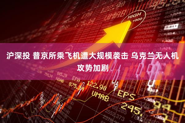 沪深投 普京所乘飞机遭大规模袭击 乌克兰无人机攻势加剧