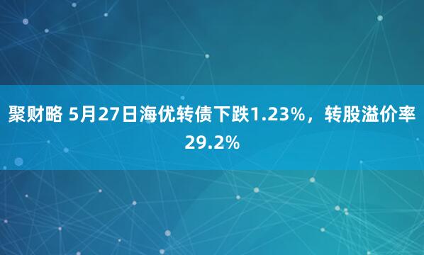 聚财略 5月27日海优转债下跌1.23%，转股溢价率29.2%