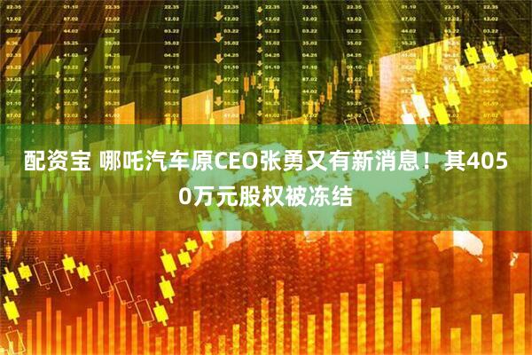 配资宝 哪吒汽车原CEO张勇又有新消息！其4050万元股权被冻结