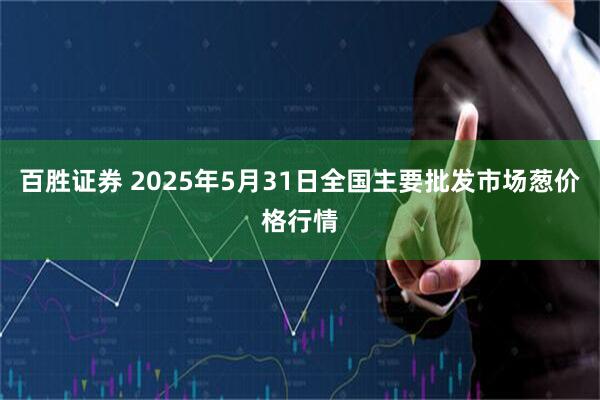 百胜证券 2025年5月31日全国主要批发市场葱价格行情