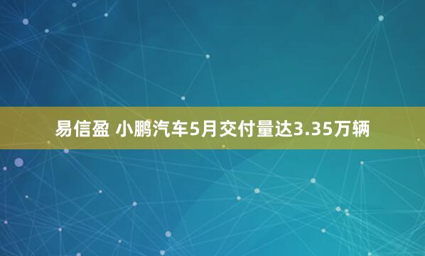 易信盈 小鹏汽车5月交付量达3.35万辆
