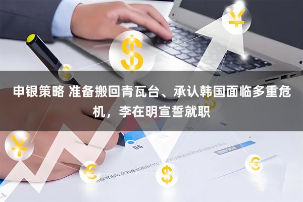 申银策略 准备搬回青瓦台、承认韩国面临多重危机，李在明宣誓就职