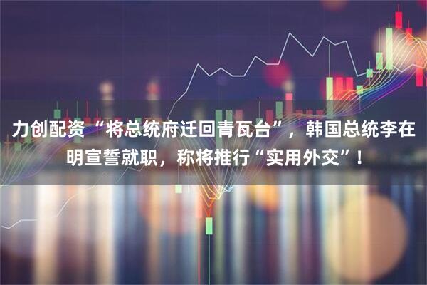 力创配资 “将总统府迁回青瓦台”，韩国总统李在明宣誓就职，称将推行“实用外交”！