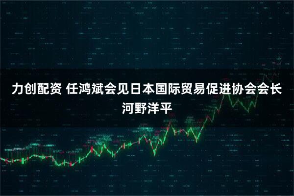 力创配资 任鸿斌会见日本国际贸易促进协会会长河野洋平