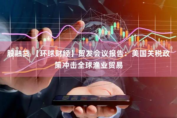 股融贷 【环球财经】贸发会议报告：美国关税政策冲击全球渔业贸易