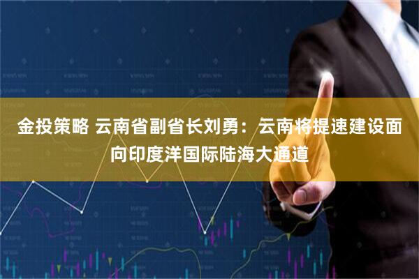 金投策略 云南省副省长刘勇：云南将提速建设面向印度洋国际陆海大通道