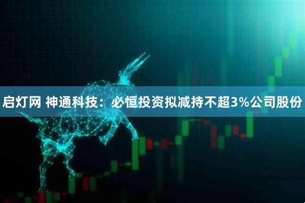 启灯网 神通科技：必恒投资拟减持不超3%公司股份