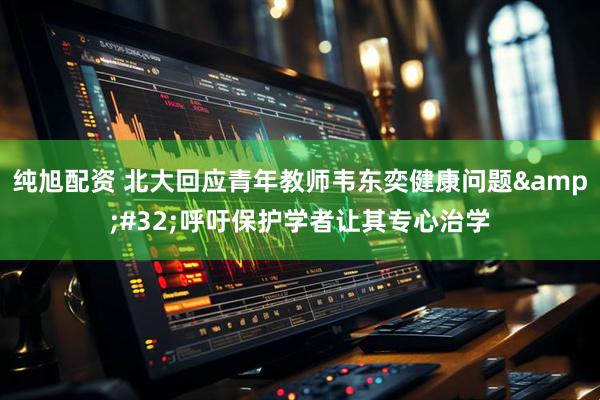纯旭配资 北大回应青年教师韦东奕健康问题&#32;呼吁保护学者让其专心治学