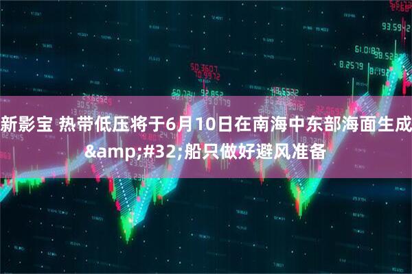 新影宝 热带低压将于6月10日在南海中东部海面生成&#32;船只做好避风准备