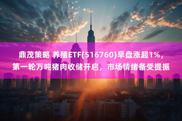 鼎茂策略 养殖ETF(516760)早盘涨超1%，第一轮万吨猪肉收储开启，市场情绪备受提振