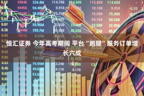 恒汇证券 今年高考期间 平台“跑腿”服务订单增长六成