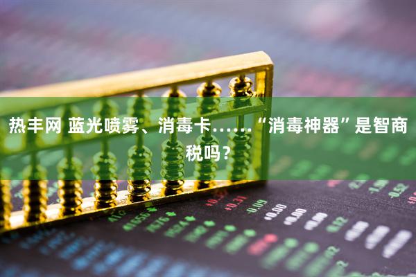 热丰网 蓝光喷雾、消毒卡……“消毒神器”是智商税吗？