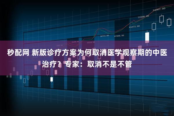 秒配网 新版诊疗方案为何取消医学观察期的中医治疗？专家：取消不是不管