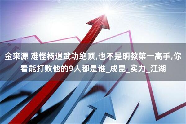 金来源 难怪杨逍武功绝顶,也不是明教第一高手,你看能打败他的9人都是谁_成昆_实力_江湖
