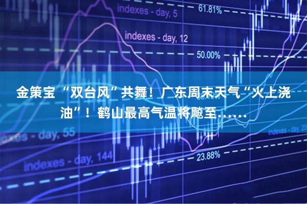 金策宝 “双台风”共舞！广东周末天气“火上浇油”！鹤山最高气温将飚至……