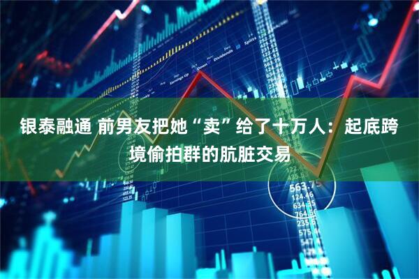 银泰融通 前男友把她“卖”给了十万人：起底跨境偷拍群的肮脏交易