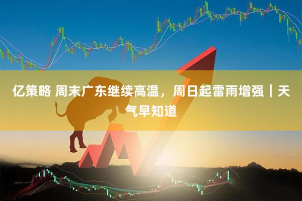 亿策略 周末广东继续高温，周日起雷雨增强｜天气早知道