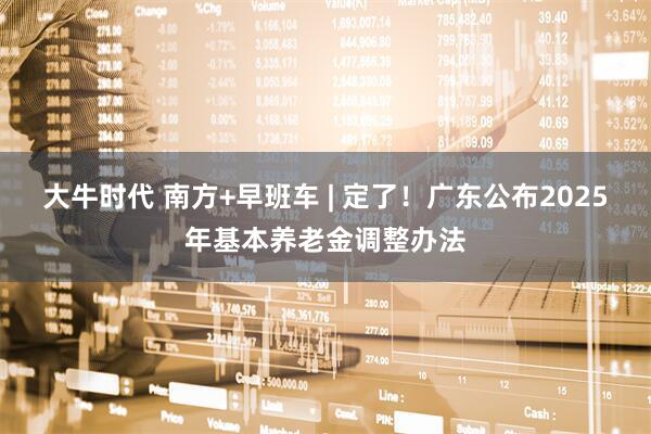 大牛时代 南方+早班车 | 定了！广东公布2025年基本养老金调整办法