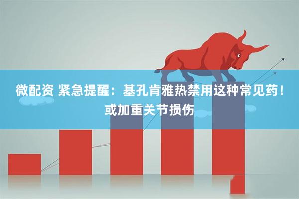 微配资 紧急提醒：基孔肯雅热禁用这种常见药！或加重关节损伤