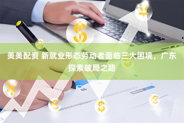 美美配资 新就业形态劳动者面临三大困境，广东探索破局之路