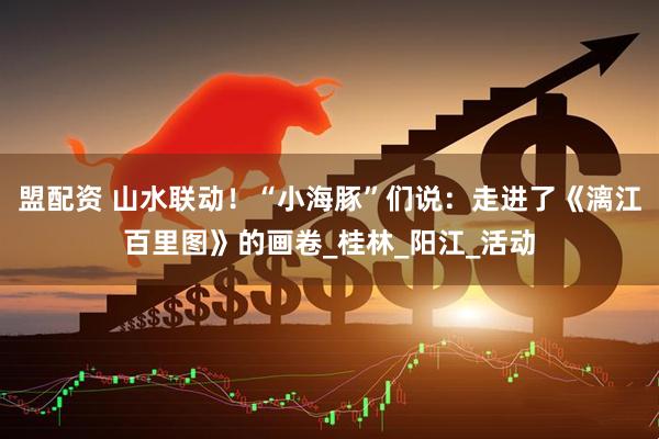 盟配资 山水联动！“小海豚”们说：走进了《漓江百里图》的画卷_桂林_阳江_活动
