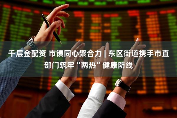 千层金配资 市镇同心聚合力 | 东区街道携手市直部门筑牢“两热”健康防线