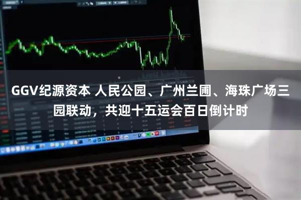 GGV纪源资本 人民公园、广州兰圃、海珠广场三园联动，共迎十五运会百日倒计时