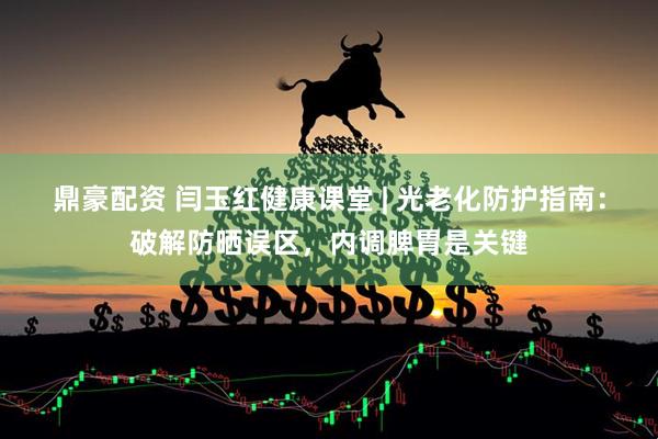 鼎豪配资 闫玉红健康课堂 | 光老化防护指南：破解防晒误区，内调脾胃是关键