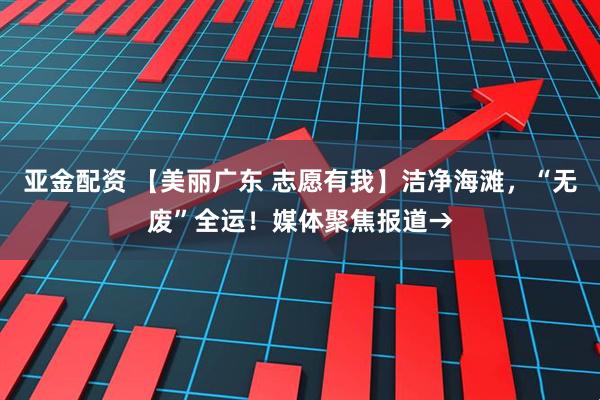 亚金配资 【美丽广东 志愿有我】洁净海滩，“无废”全运！媒体聚焦报道→