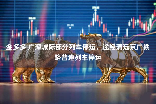 金多多 广深城际部分列车停运，途经清远京广铁路普速列车停运