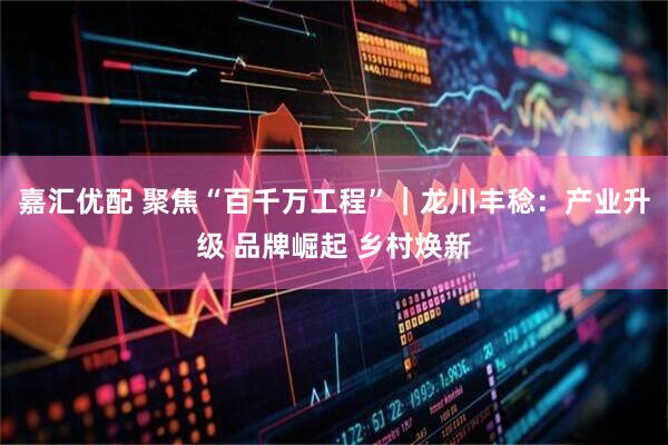 嘉汇优配 聚焦“百千万工程”｜龙川丰稔：产业升级 品牌崛起 乡村焕新