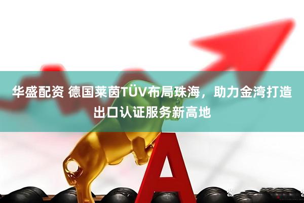 华盛配资 德国莱茵TÜV布局珠海，助力金湾打造出口认证服务新高地