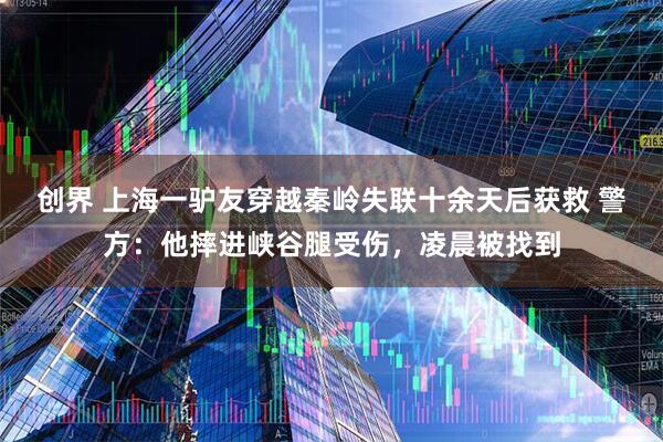 创界 上海一驴友穿越秦岭失联十余天后获救 警方：他摔进峡谷腿受伤，凌晨被找到