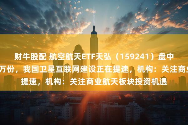 财牛股配 航空航天ETF天弘（159241）盘中获实时净申购2100万份，我国卫星互联网建设正在提速，机构：关注商业航天板块投资机遇