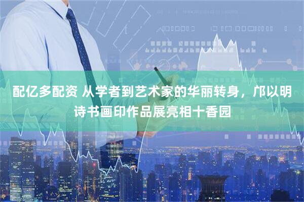 配亿多配资 从学者到艺术家的华丽转身，邝以明诗书画印作品展亮相十香园