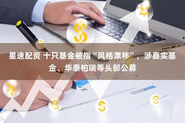星速配资 十只基金被指“风格漂移”，涉嘉实基金、华泰柏瑞等头部公募