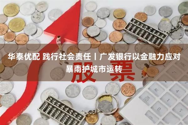 华泰优配 践行社会责任丨广发银行以金融力应对暴雨护城市运转