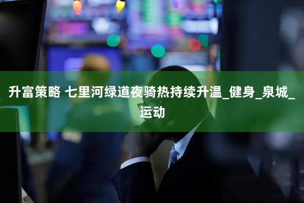 升富策略 七里河绿道夜骑热持续升温_健身_泉城_运动