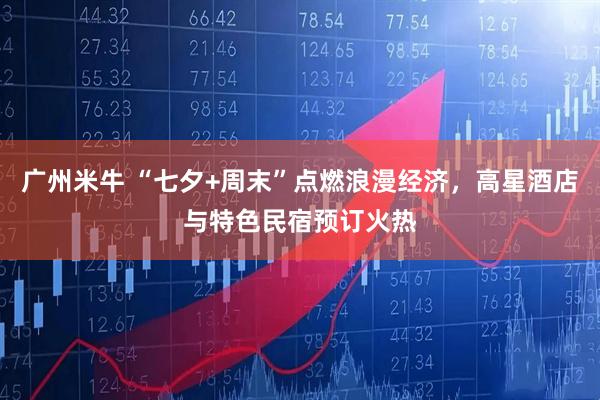 广州米牛 “七夕+周末”点燃浪漫经济，高星酒店与特色民宿预订火热