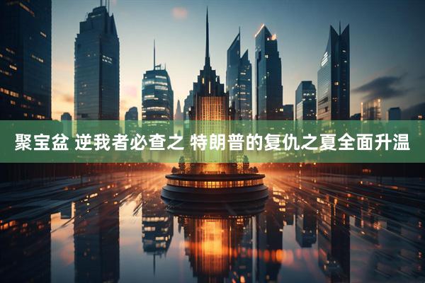 聚宝盆 逆我者必查之 特朗普的复仇之夏全面升温
