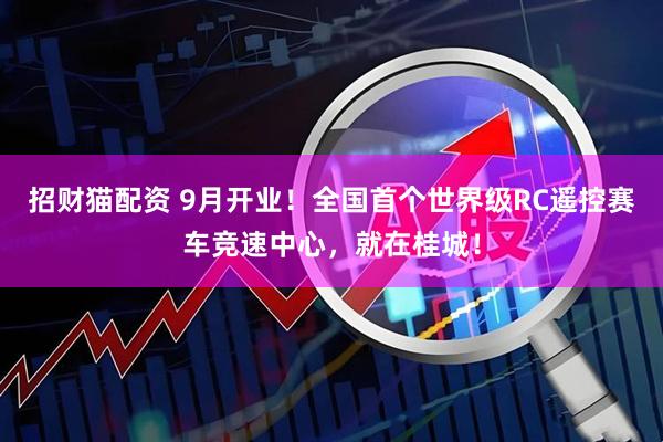 招财猫配资 9月开业！全国首个世界级RC遥控赛车竞速中心，就在桂城！