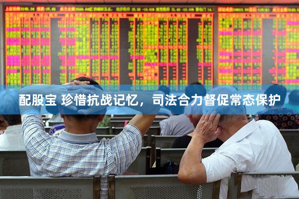配股宝 珍惜抗战记忆，司法合力督促常态保护