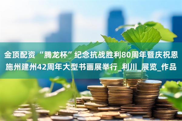 金顶配资 “腾龙杯”纪念抗战胜利80周年暨庆祝恩施州建州42周年大型书画展举行_利川_展览_作品