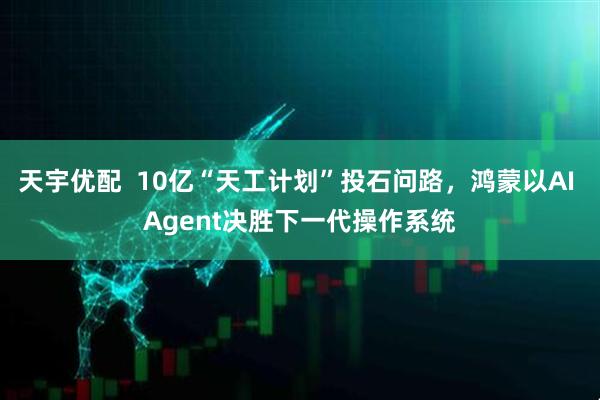 天宇优配  10亿“天工计划”投石问路，鸿蒙以AI Agent决胜下一代操作系统