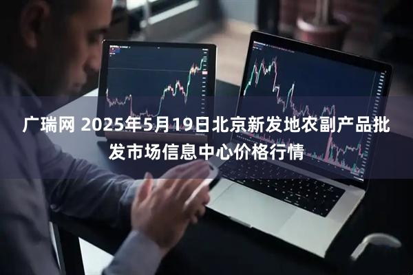 广瑞网 2025年5月19日北京新发地农副产品批发市场信息中心价格行情