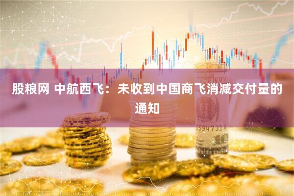 股粮网 中航西飞：未收到中国商飞消减交付量的通知