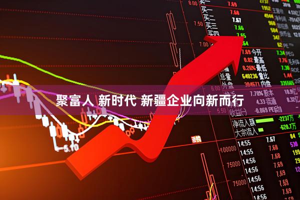聚富人 新时代 新疆企业向新而行