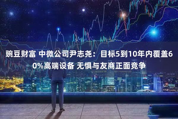 豌豆财富 中微公司尹志尧：目标5到10年内覆盖60%高端设备 无惧与友商正面竞争
