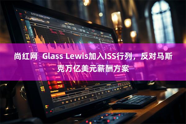 尚红网  Glass Lewis加入ISS行列，反对马斯克万亿美元薪酬方案